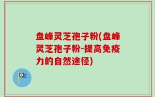盘峰灵芝孢子粉(盘峰灵芝孢子粉-提高免疫力的自然途径)