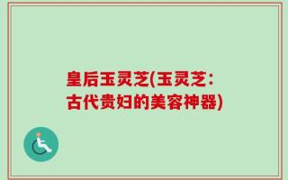 皇后玉灵芝(玉灵芝：古代贵妇的美容神器)
