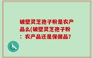 破壁灵芝孢子粉是农产品么(破壁灵芝孢子粉：农产品还是保健品？