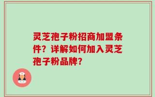 灵芝孢子粉招商加盟条件？详解如何加入灵芝孢子粉品牌？