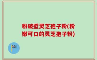 粉破壁灵芝孢子粉(粉嫩可口的灵芝孢子粉)