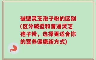 破壁灵芝孢子粉的区别(区分破壁和普通灵芝孢子粉，选择更适合你的营养健康新方式)