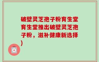 破壁灵芝孢子粉育生堂育生堂推出破壁灵芝孢子粉，滋补健康新选择)