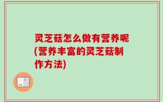灵芝菇怎么做有营养呢(营养丰富的灵芝菇制作方法)