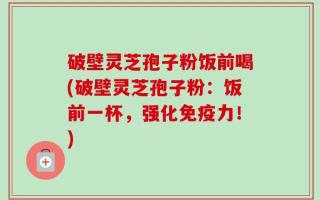破壁灵芝孢子粉饭前喝(破壁灵芝孢子粉：饭前一杯，强化免疫力！)