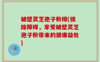 破壁灵芝孢子粉排(拔除障碍，享受破壁灵芝孢子粉带来的健康益处)