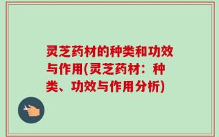 灵芝药材的种类和功效与作用(灵芝药材：种类、功效与作用分析)
