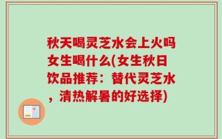 秋天喝灵芝水会上火吗女生喝什么(女生秋日饮品推荐：替代灵芝水，清热解暑的好选择)