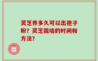 灵芝养多久可以出孢子粉？灵芝栽培的时间和方法？