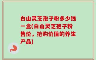 白山灵芝孢子粉多少钱一盒(白山灵芝孢子粉售价，抢购价值的养生产品)