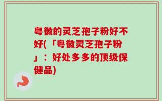 粤徽的灵芝孢子粉好不好(「粤徽灵芝孢子粉」：好处多多的顶级保健品)