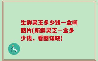 生鲜灵芝多少钱一盒啊图片(新鲜灵芝一盒多少钱，看图知晓)