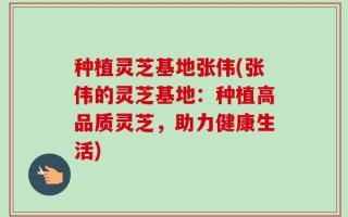 种植灵芝基地张伟(张伟的灵芝基地：种植高品质灵芝，助力健康生活)