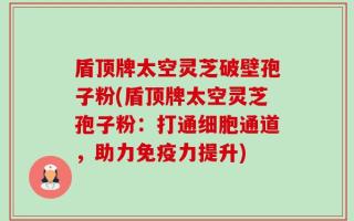 盾顶牌太空灵芝破壁孢子粉(盾顶牌太空灵芝孢子粉：打通细胞通道，助力免疫力提升)