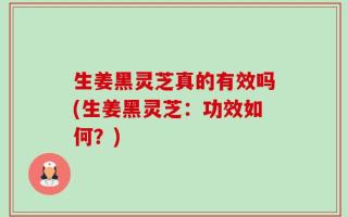 生姜黑灵芝真的有效吗(生姜黑灵芝：功效如何？)