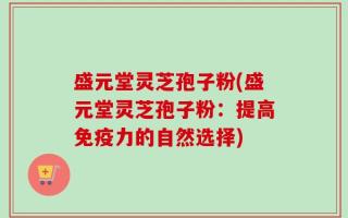 盛元堂灵芝孢子粉(盛元堂灵芝孢子粉：提高免疫力的自然选择)