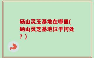 砀山灵芝基地在哪里(砀山灵芝基地位于何处？)