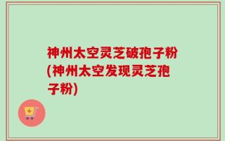 神州太空灵芝破孢子粉(神州太空发现灵芝孢子粉)