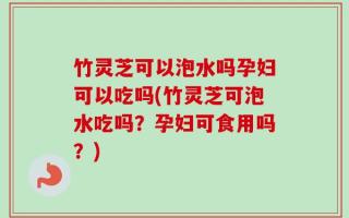 竹灵芝可以泡水吗孕妇可以吃吗(竹灵芝可泡水吃吗？孕妇可食用吗？)