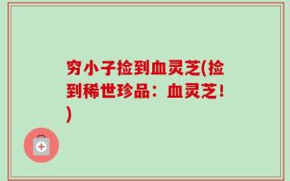 穷小子捡到血灵芝(捡到稀世珍品：血灵芝！)