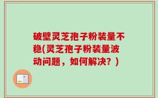 破壁灵芝孢子粉装量不稳(灵芝孢子粉装量波动问题，如何解决？)