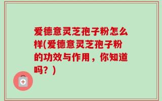 爱德意灵芝孢子粉怎么样(爱德意灵芝孢子粉的功效与作用，你知道吗？)