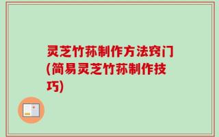 灵芝竹荪制作方法窍门(简易灵芝竹荪制作技巧)
