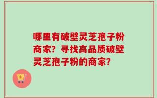 哪里有破壁灵芝孢子粉商家？寻找高品质破壁灵芝孢子粉的商家？