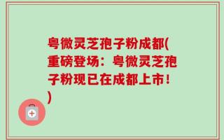 粤微灵芝孢子粉成都(重磅登场：粤微灵芝孢子粉现已在成都上市！)