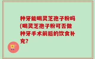 种牙能喝灵芝孢子粉吗(喝灵芝孢子粉可否做种牙手术前后的饮食补充？