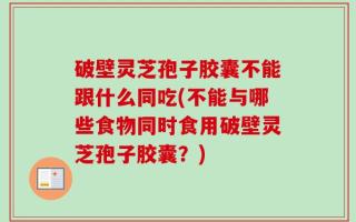 破壁灵芝孢子胶囊不能跟什么同吃(不能与哪些食物同时食用破壁灵芝孢子胶囊？)