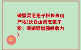 破壁灵芝孢子粉长白山产地(长白山灵芝孢子粉：突破壁增强吸收力)