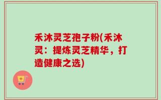 禾沐灵芝孢子粉(禾沐灵：提炼灵芝精华，打造健康之选)
