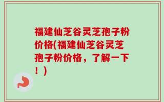 福建仙芝谷灵芝孢子粉价格(福建仙芝谷灵芝孢子粉价格，了解一下！)
