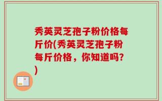秀英灵芝孢子粉价格每斤价(秀英灵芝孢子粉每斤价格，你知道吗？)