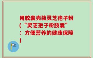 用胶囊壳装灵芝孢子粉(“灵芝孢子粉胶囊”：方便营养的健康保障)