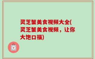 灵芝蟹美食视频大全(灵芝蟹美食视频，让你大饱口福)
