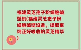 福建灵芝孢子粉细胞破壁机(福建灵芝孢子粉细胞破壁设备，提取更纯正好吸收的灵芝精华)