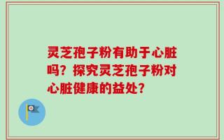 灵芝孢子粉有助于心脏吗？探究灵芝孢子粉对心脏健康的益处？