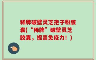 稀牌破壁灵芝孢子粉胶囊(“稀牌”破壁灵芝胶囊，提高免疫力！)