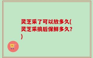灵芝采了可以放多久(灵芝采摘后保鲜多久？)