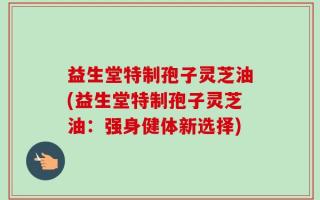 益生堂特制孢子灵芝油(益生堂特制孢子灵芝油：强身健体新选择)