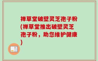禅草堂破壁灵芝孢子粉(禅草堂推出破壁灵芝孢子粉，助您维护健康)