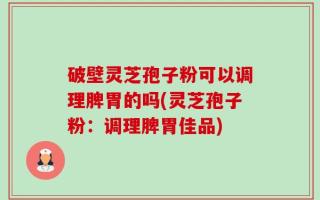 破壁灵芝孢子粉可以调理脾胃的吗(灵芝孢子粉：调理脾胃佳品)