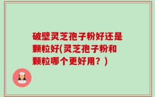 破壁灵芝孢子粉好还是颗粒好(灵芝孢子粉和颗粒哪个更好用？)