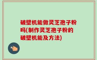 破壁机能做灵芝孢子粉吗(制作灵芝孢子粉的破壁机能及方法)