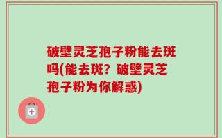 破壁灵芝孢子粉能去斑吗(能去斑？破壁灵芝孢子粉为你解惑)