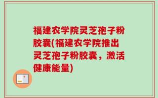 福建农学院灵芝孢子粉胶囊(福建农学院推出灵芝孢子粉胶囊，激活健康能量)