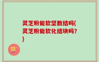 灵芝粉能软坚散结吗(灵芝粉能软化结块吗？)