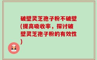 破壁灵芝孢子粉不破壁(提高吸收率，探讨破壁灵芝孢子粉的有效性)